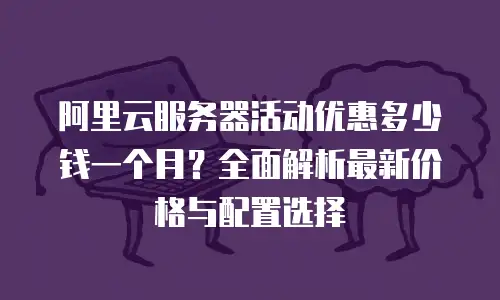 阿里云服务器活动优惠多少钱一个月？全面解析最新价格与配置选择