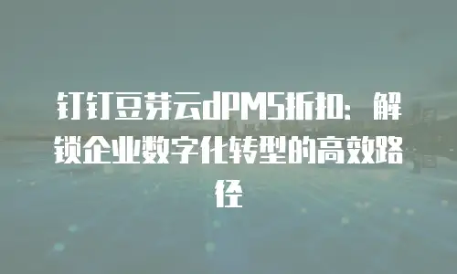 钉钉豆芽云dPMS折扣：解锁企业数字化转型的高效路径