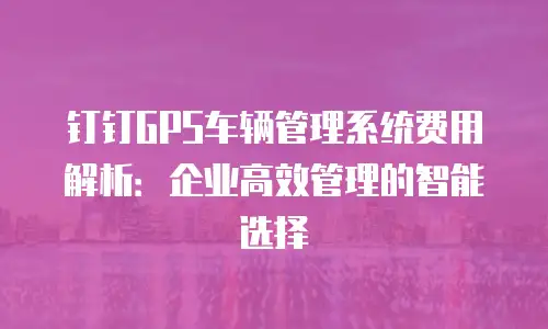钉钉GPS车辆管理系统费用解析：企业高效管理的智能选择