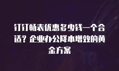 钉钉畅表优惠多少钱一个合适？企业办公降本增效的黄金方案