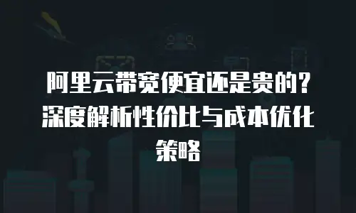 阿里云带宽便宜还是贵的？深度解析性价比与成本优化策略