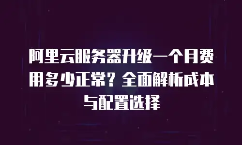 阿里云服务器升级一个月费用多少正常？全面解析成本与配置选择