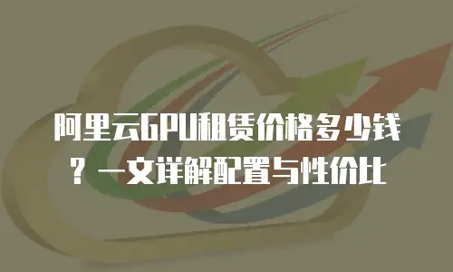 阿里云GPU租赁价格多少钱？一文详解配置与性价比