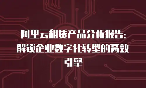 阿里云租赁产品分析报告：解锁企业数字化转型的高效引擎
