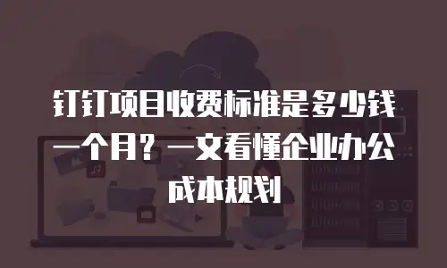 钉钉项目收费标准是多少钱一个月？一文看懂企业办公成本规划