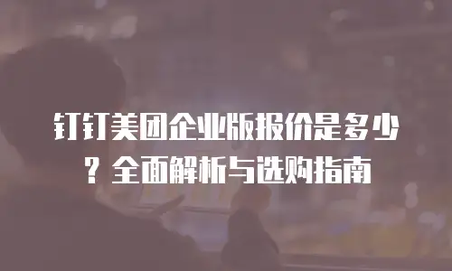 钉钉美团企业版报价是多少？全面解析与选购指南