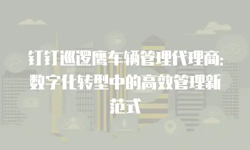 钉钉巡逻鹰车辆管理代理商：数字化转型中的高效管理新范式