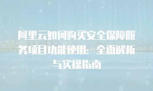 阿里云如何购买安全保障服务项目功能使用：全面解析与实操指南
