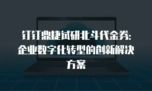 钉钉鼎捷试研北斗代金券：企业数字化转型的创新解决方案