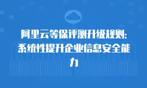 阿里云等保评测升级规则：系统性提升企业信息安全能力