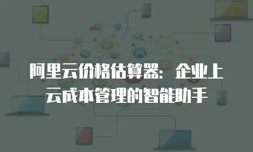 阿里云价格估算器：企业上云成本管理的智能助手