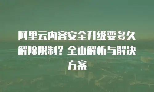 阿里云内容安全升级要多久解除限制？全面解析与解决方案