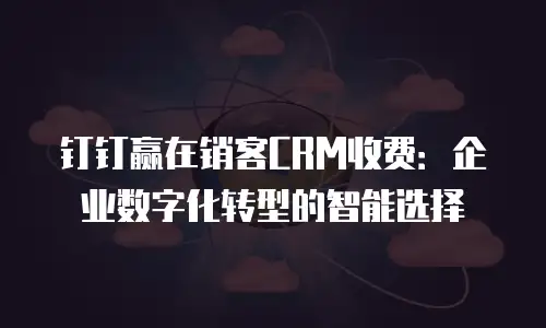 钉钉赢在销客CRM收费：企业数字化转型的智能选择