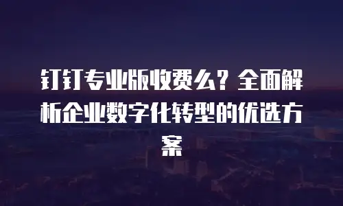 钉钉专业版收费么？全面解析企业数字化转型的优选方案
