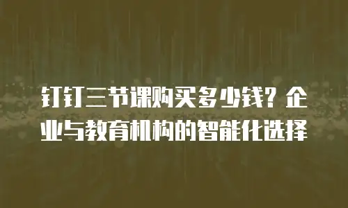 钉钉三节课购买多少钱？企业与教育机构的智能化选择