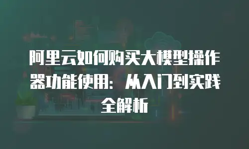 阿里云如何购买大模型操作器功能使用：从入门到实践全解析