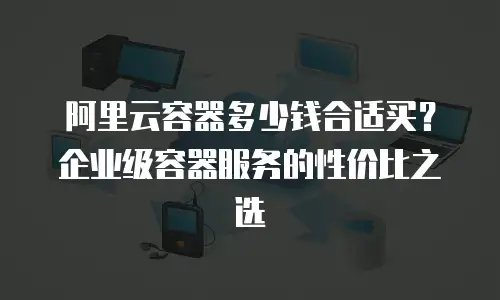 阿里云容器多少钱合适买？企业级容器服务的性价比之选