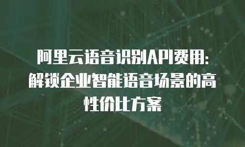 阿里云语音识别API费用：解锁企业智能语音场景的高性价比方案