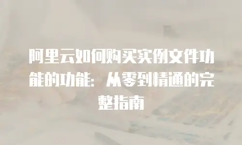 阿里云如何购买实例文件功能的功能：从零到精通的完整指南