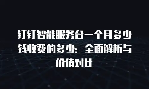 钉钉智能服务台一个月多少钱收费的多少：全面解析与价值对比