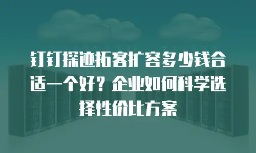 钉钉探迹拓客扩容多少钱合适一个好？企业如何科学选择性价比方案