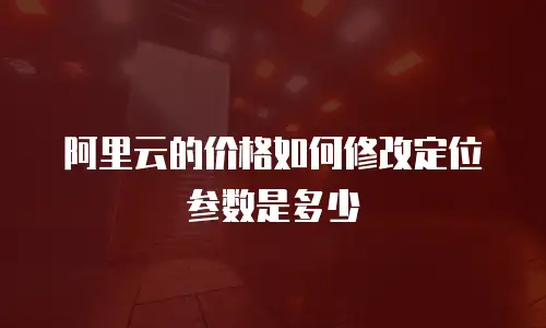 阿里云的价格如何修改定位参数是多少
