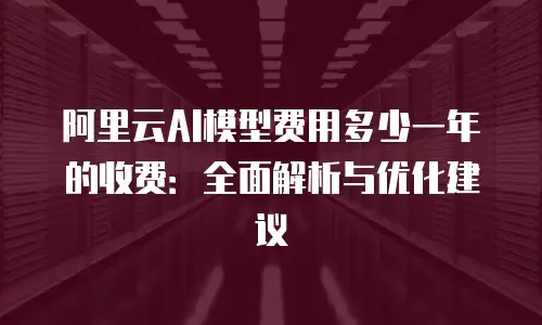 阿里云AI模型费用多少一年的收费：全面解析与优化建议