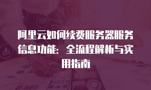 阿里云如何续费服务器服务信息功能：全流程解析与实用指南