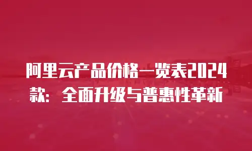 阿里云产品价格一览表2024款：全面升级与普惠性革新