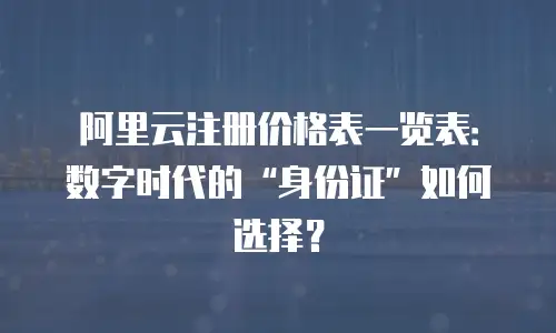 阿里云注册价格表一览表：数字时代的“身份证”如何选择？