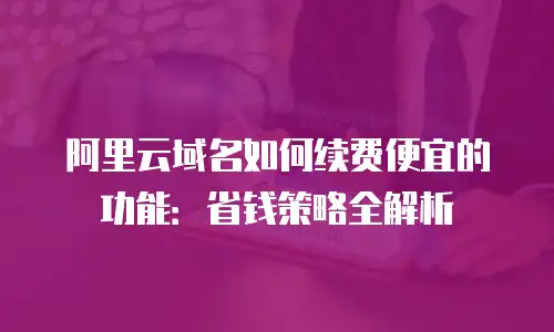阿里云域名如何续费便宜的功能：省钱策略全解析