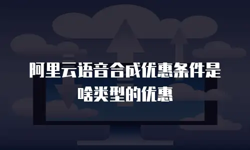 阿里云语音合成优惠条件是啥类型的优惠