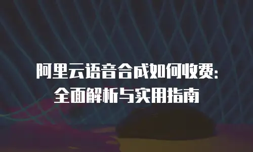 阿里云语音合成如何收费：全面解析与实用指南