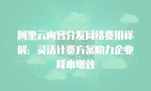 阿里云内容分发网络费用详解：灵活计费方案助力企业降本增效