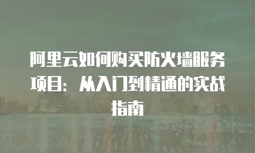 阿里云如何购买防火墙服务项目：从入门到精通的实战指南