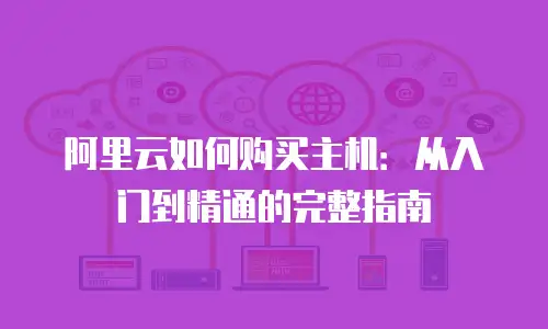 阿里云如何购买主机：从入门到精通的完整指南
