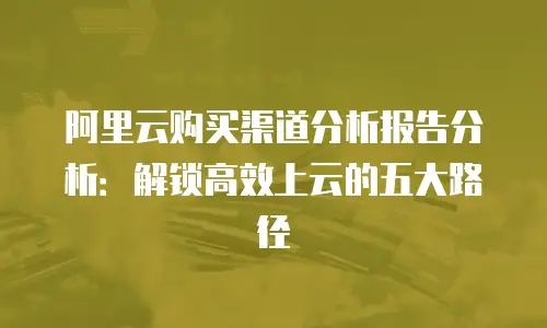 阿里云购买渠道分析报告分析：解锁高效上云的五大路径