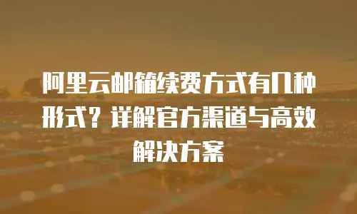 阿里云邮箱续费方式有几种形式？详解官方渠道与高效解决方案