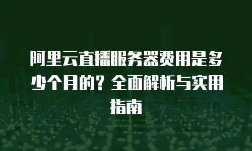 阿里云直播服务器费用是多少个月的？全面解析与实用指南