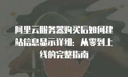 阿里云服务器购买后如何建站信息显示详细：从零到上线的完整指南