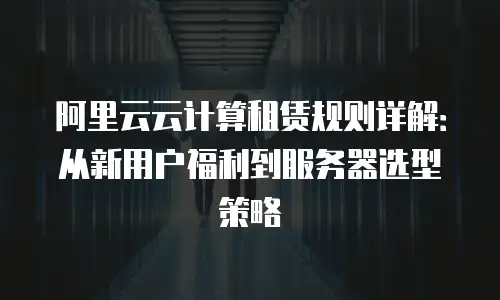 阿里云云计算租赁规则详解：从新用户福利到服务器选型策略