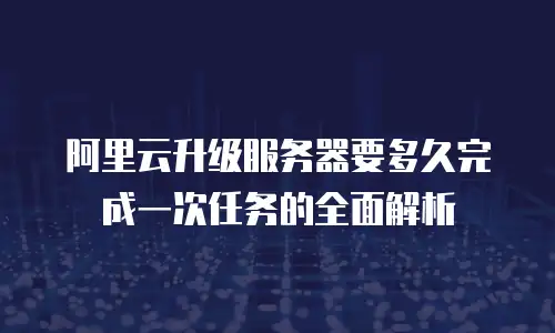 阿里云升级服务器要多久完成一次任务的全面解析