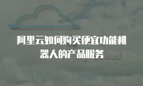 阿里云如何购买便宜功能机器人的产品服务