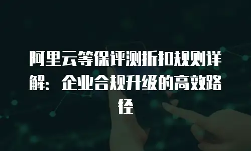 阿里云等保评测折扣规则详解：企业合规升级的高效路径