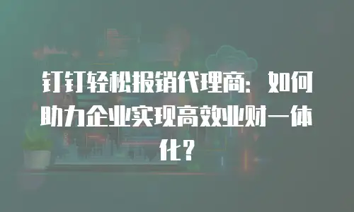 钉钉轻松报销代理商：如何助力企业实现高效业财一体化？