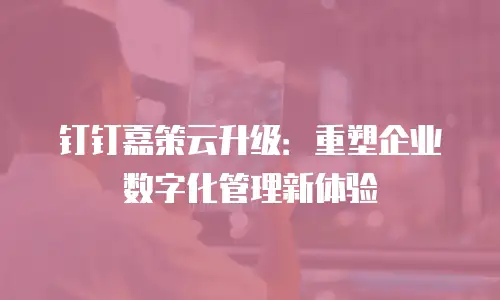 钉钉嘉策云升级：重塑企业数字化管理新体验