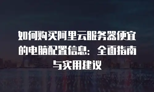 如何购买阿里云服务器便宜的电脑配置信息：全面指南与实用建议