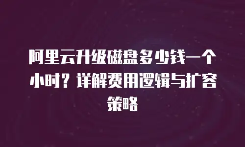 阿里云升级磁盘多少钱一个小时？详解费用逻辑与扩容策略