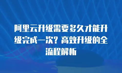 阿里云升级需要多久才能升级完成一次？高效升级的全流程解析