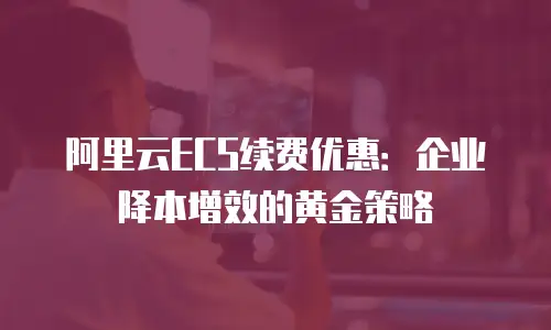 阿里云ECS续费优惠：企业降本增效的黄金策略